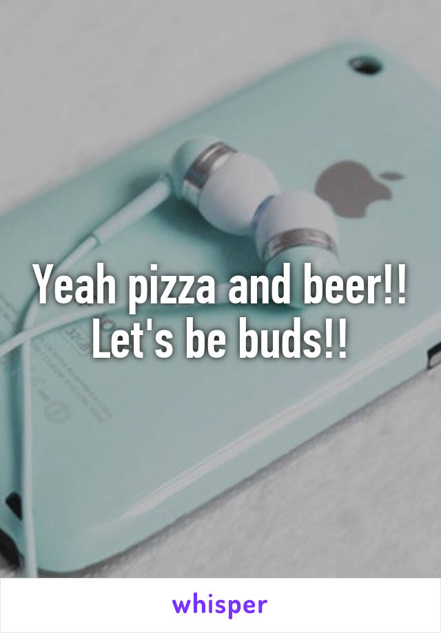 Yeah pizza and beer!! Let's be buds!!