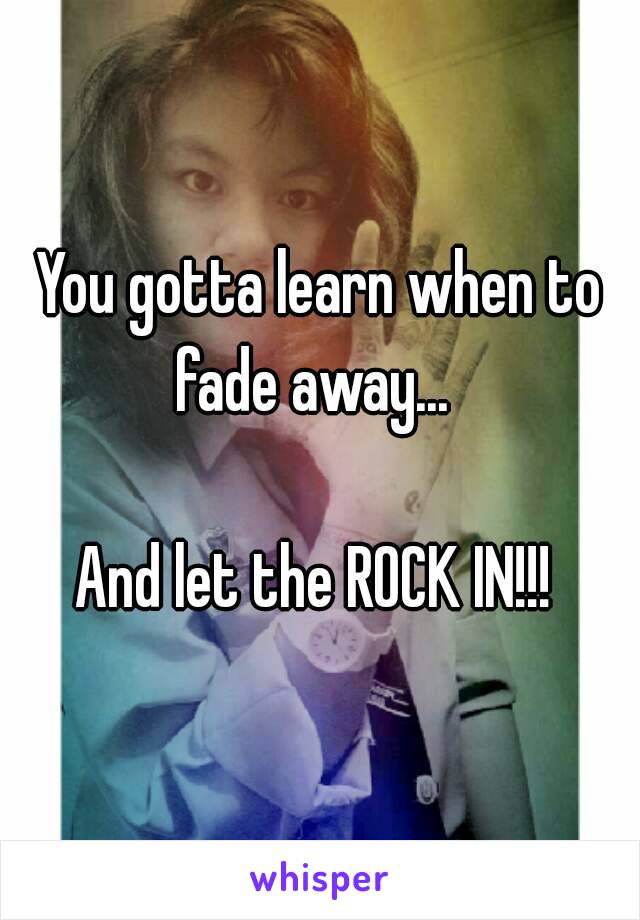 You gotta learn when to fade away...  

And let the ROCK IN!!! 