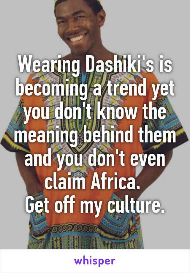 Wearing Dashiki's is becoming a trend yet you don't know the meaning behind them and you don't even claim Africa. 
Get off my culture.