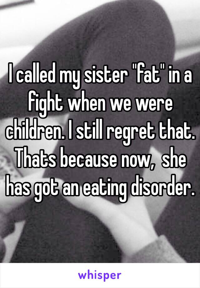 I called my sister "fat" in a fight when we were children. I still regret that. Thats because now,  she has got an eating disorder.