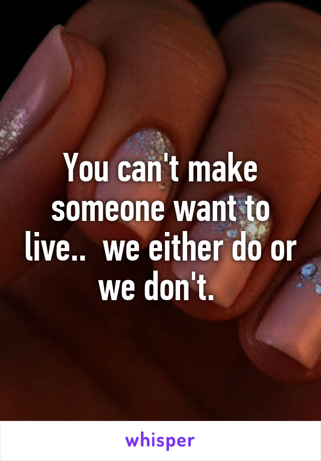 You can't make someone want to live..  we either do or we don't. 