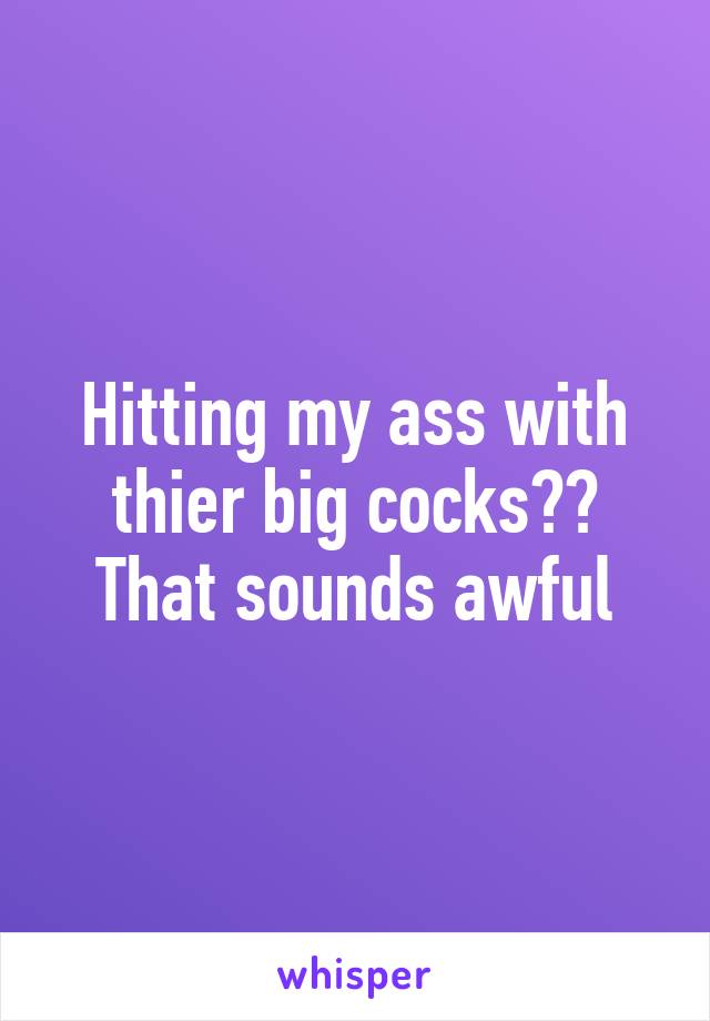 Hitting my ass with thier big cocks?? That sounds awful