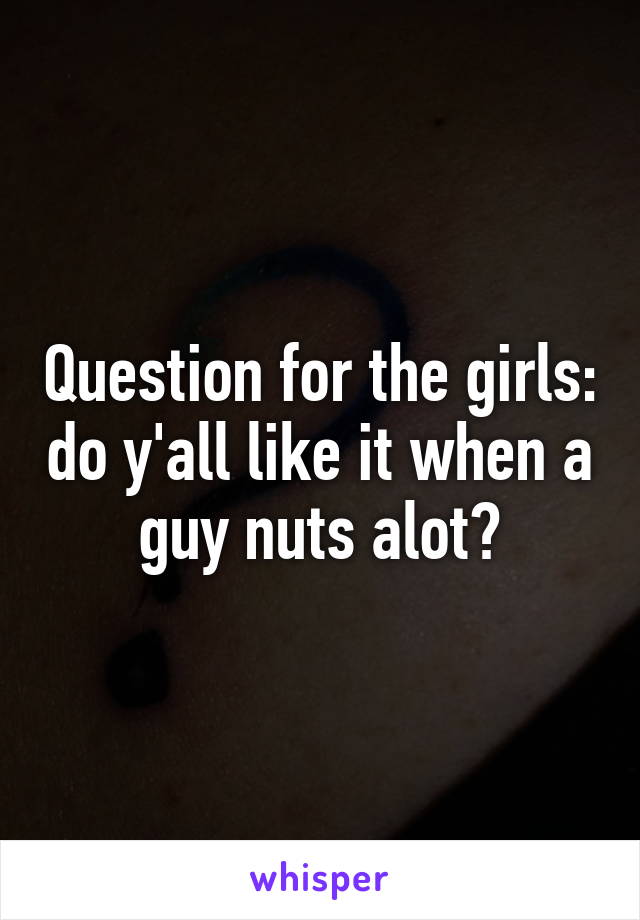 Question for the girls: do y'all like it when a guy nuts alot?