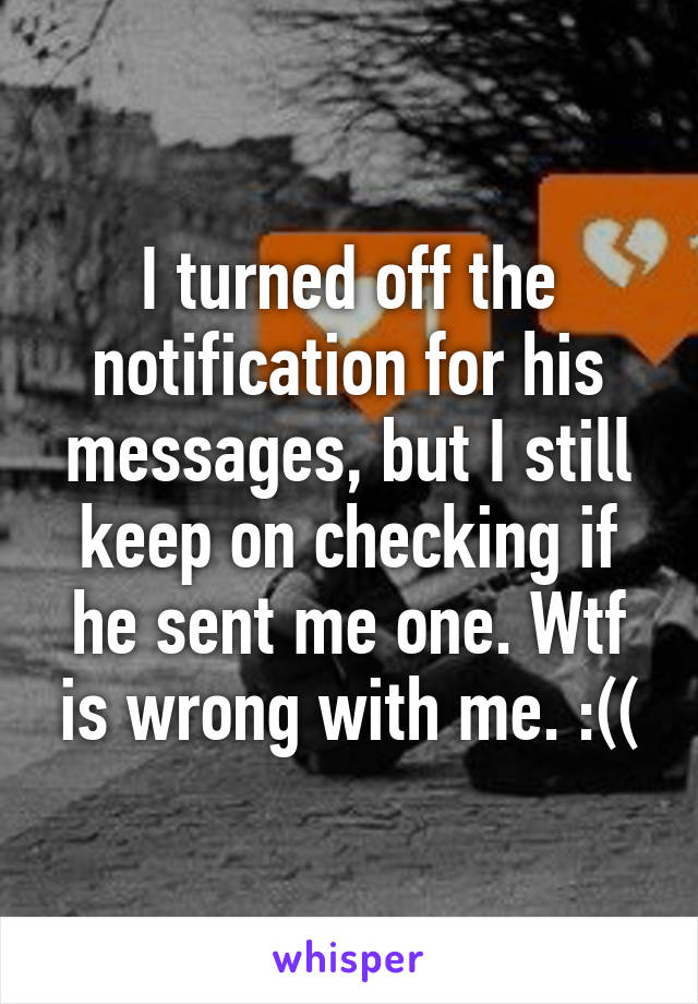 I turned off the notification for his messages, but I still keep on checking if he sent me one. Wtf is wrong with me. :((