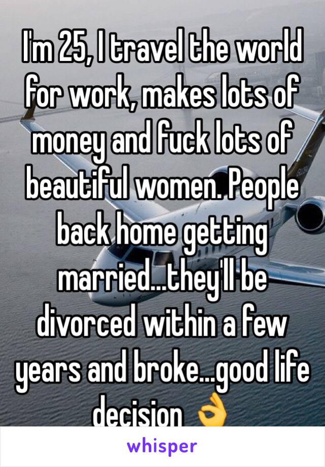 I'm 25, I travel the world for work, makes lots of money and fuck lots of beautiful women. People back home getting married...they'll be divorced within a few years and broke...good life decision 👌