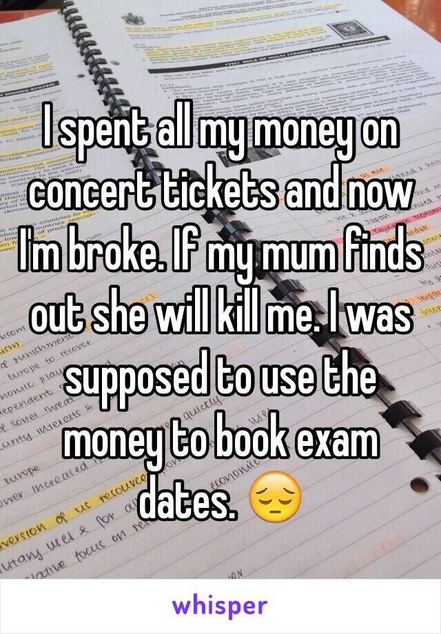 I spent all my money on concert tickets and now I'm broke. If my mum finds out she will kill me. I was supposed to use the money to book exam dates. 😔