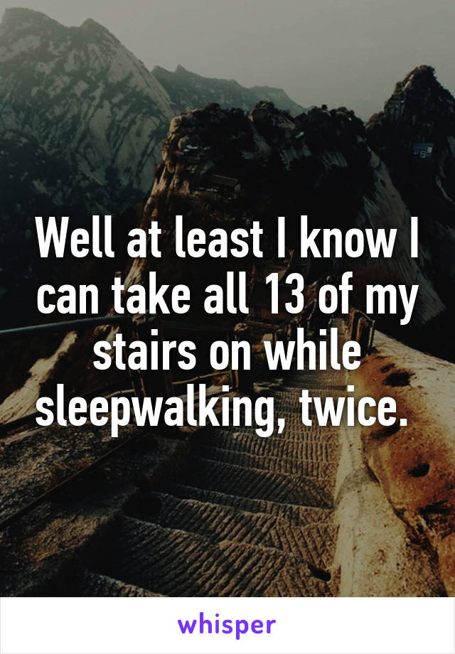 Well at least I know I can take all 13 of my stairs on while sleepwalking, twice. 