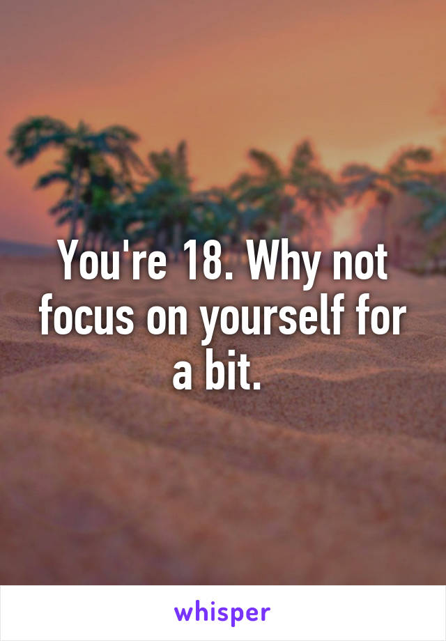 You're 18. Why not focus on yourself for a bit. 