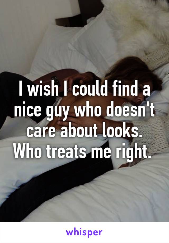 I wish I could find a nice guy who doesn't care about looks. Who treats me right. 