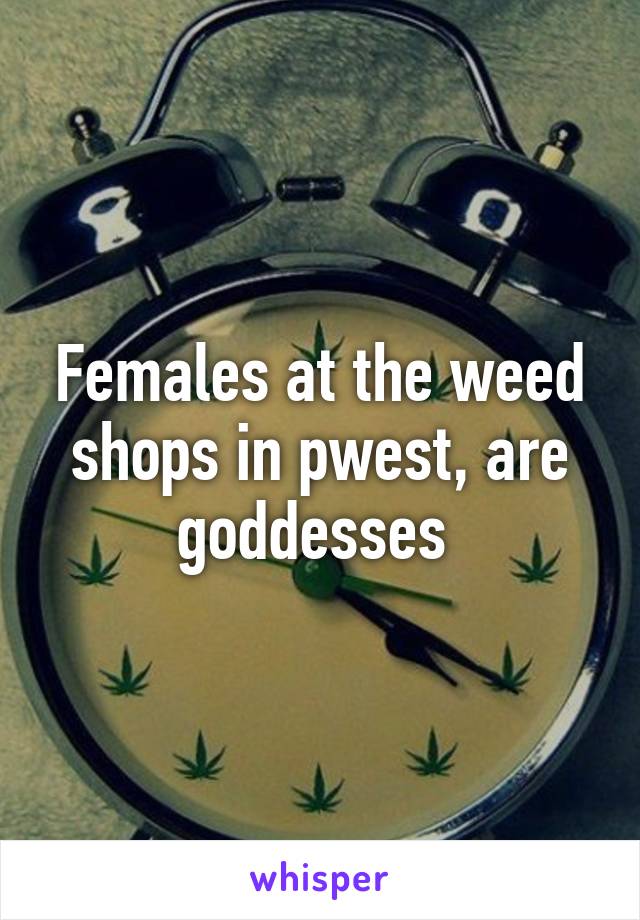 Females at the weed shops in pwest, are goddesses 