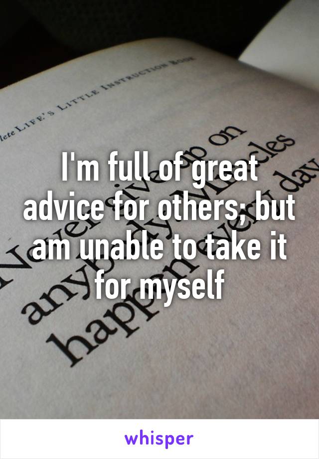 I'm full of great advice for others; but am unable to take it for myself