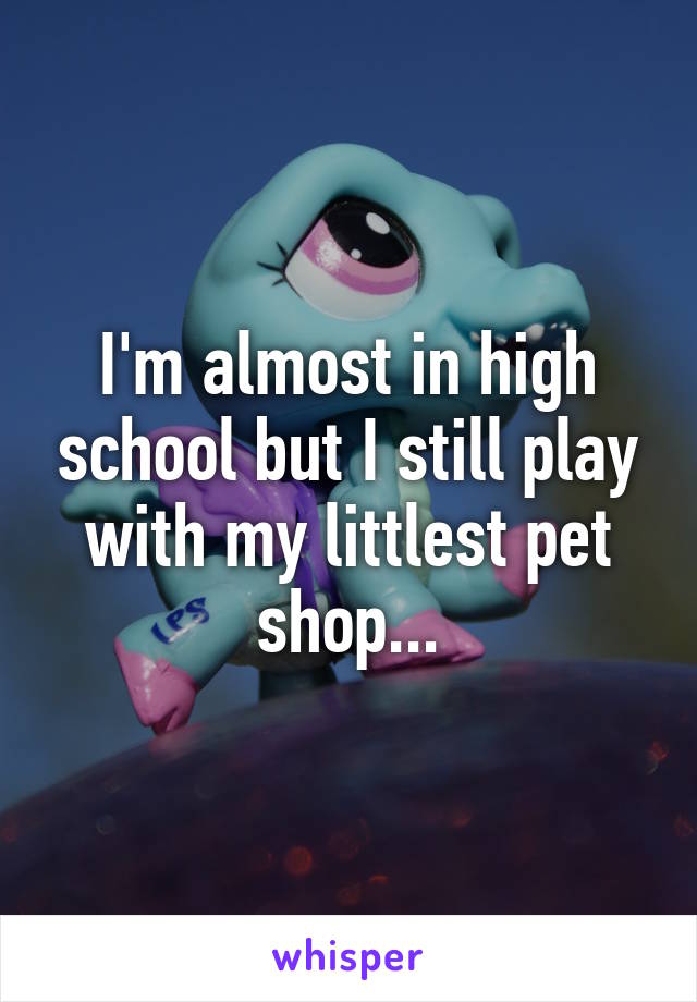 I'm almost in high school but I still play with my littlest pet shop...