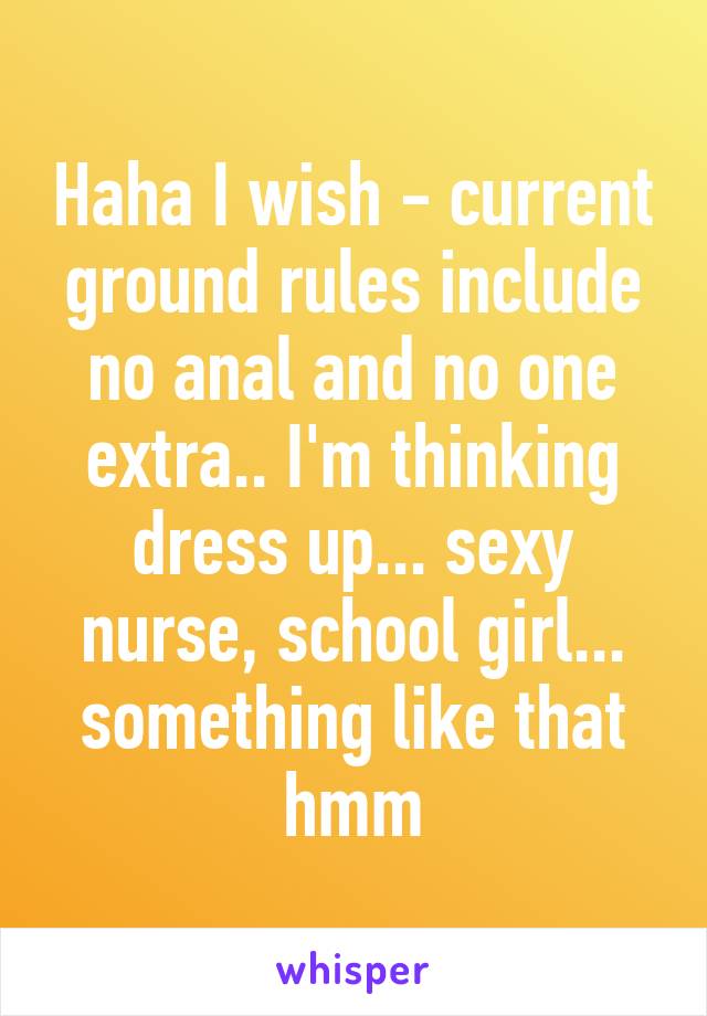 Haha I wish - current ground rules include no anal and no one extra.. I'm thinking dress up... sexy nurse, school girl... something like that hmm