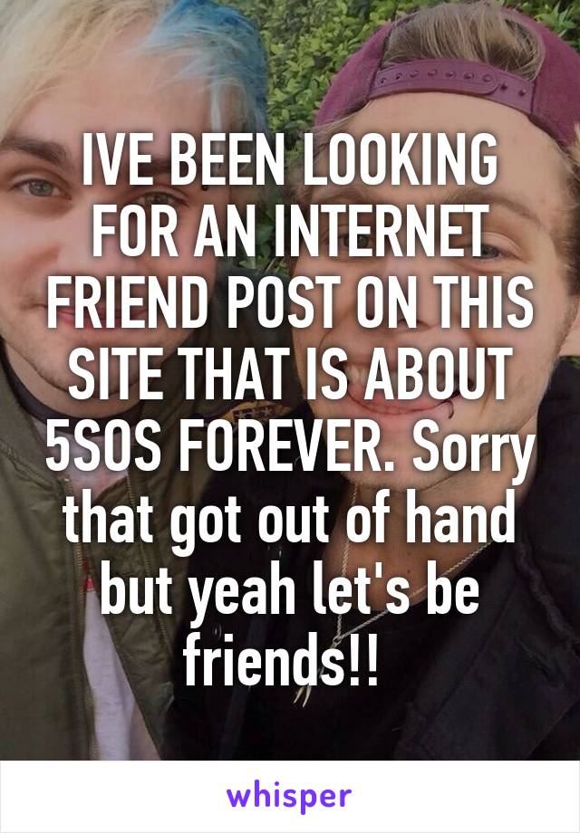 IVE BEEN LOOKING FOR AN INTERNET FRIEND POST ON THIS SITE THAT IS ABOUT 5SOS FOREVER. Sorry that got out of hand but yeah let's be friends!! 