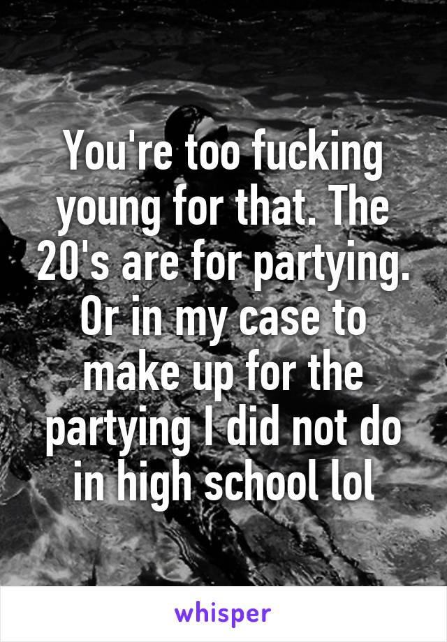 You're too fucking young for that. The 20's are for partying. Or in my case to make up for the partying I did not do in high school lol