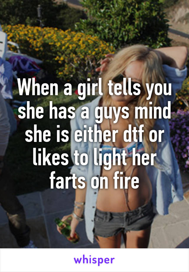 When a girl tells you she has a guys mind she is either dtf or likes to light her farts on fire