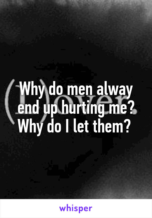 Why do men alway end up hurting me? Why do I let them? 