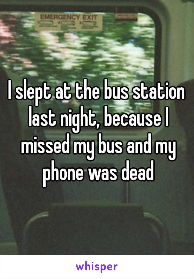 I slept at the bus station last night, because I missed my bus and my phone was dead