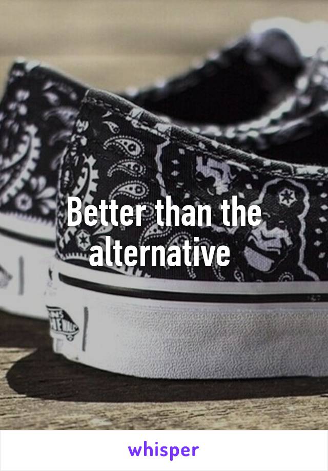 Better than the alternative 