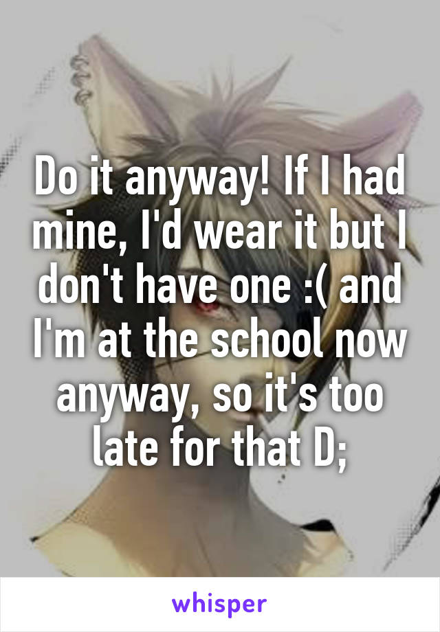 Do it anyway! If I had mine, I'd wear it but I don't have one :( and I'm at the school now anyway, so it's too late for that D;