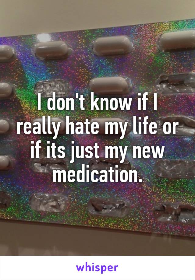 I don't know if I really hate my life or if its just my new medication.