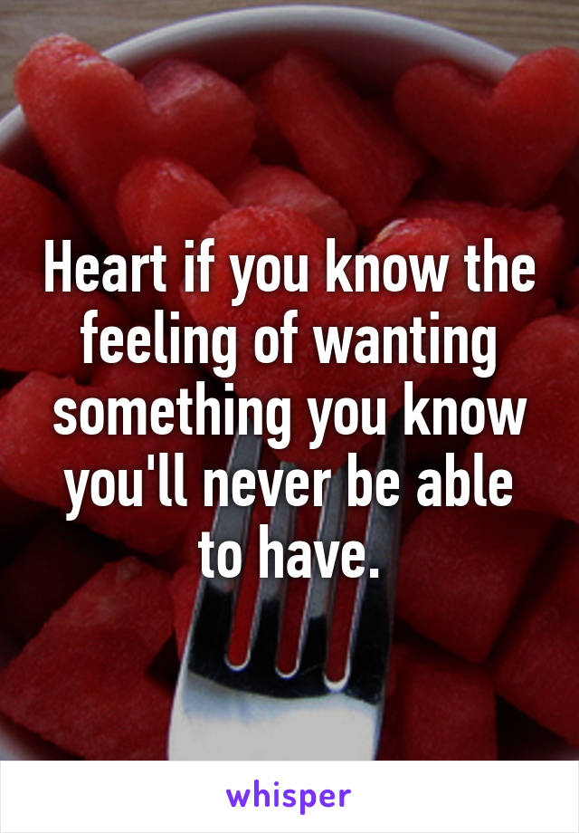 Heart if you know the feeling of wanting something you know you'll never be able to have.