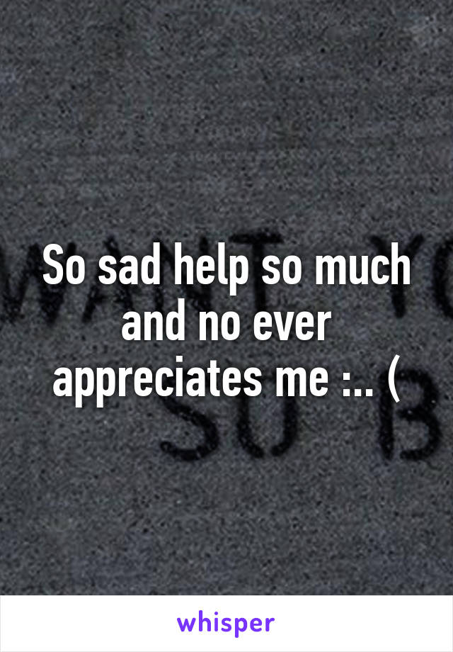 So sad help so much and no ever appreciates me :.. (