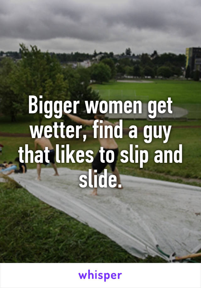 Bigger women get wetter, find a guy that likes to slip and slide.