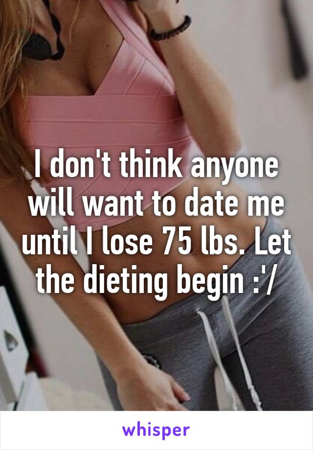 I don't think anyone will want to date me until I lose 75 lbs. Let the dieting begin :'/