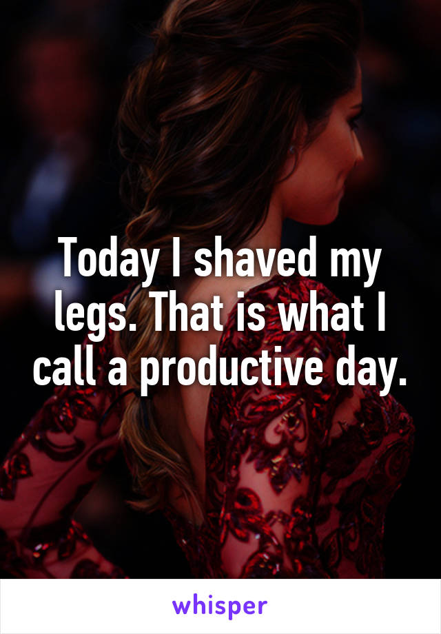 Today I shaved my legs. That is what I call a productive day.