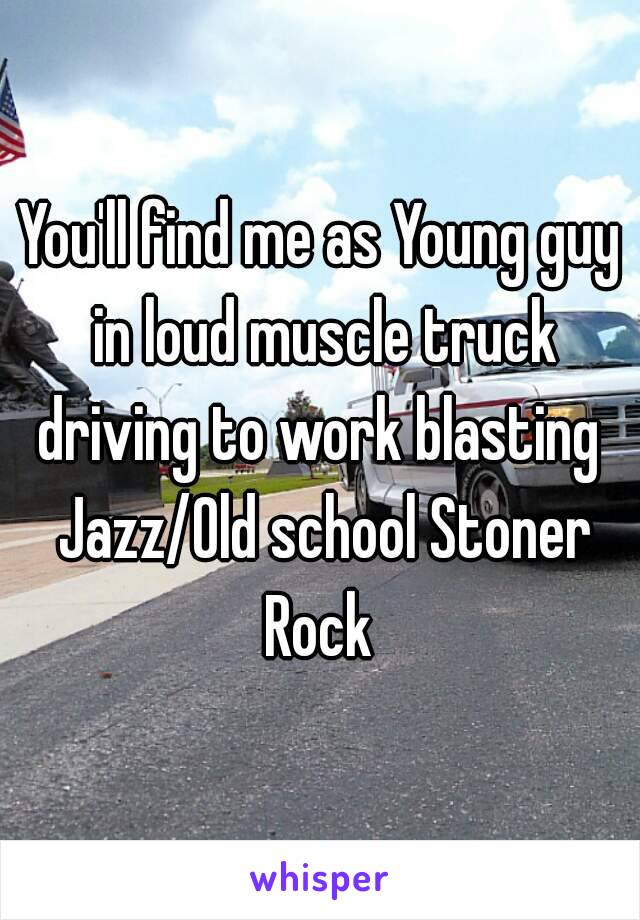 You'll find me as Young guy in loud muscle truck driving to work blasting  Jazz/Old school Stoner Rock 