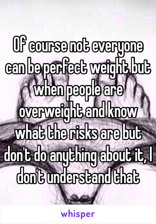 Of course not everyone can be perfect weight but when people are overweight and know what the risks are but don't do anything about it, I don't understand that