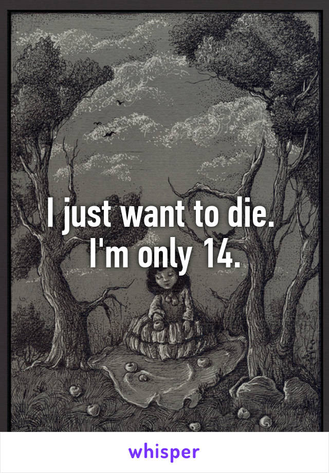 I just want to die. 
I'm only 14.