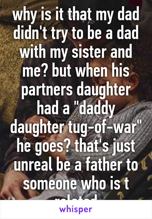 why is it that my dad didn't try to be a dad with my sister and me? but when his partners daughter had a "daddy daughter tug-of-war"
he goes? that's just unreal be a father to someone who is t related