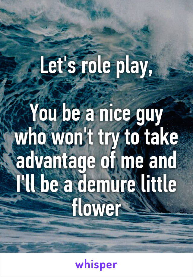 Let's role play,

You be a nice guy who won't try to take advantage of me and I'll be a demure little flower