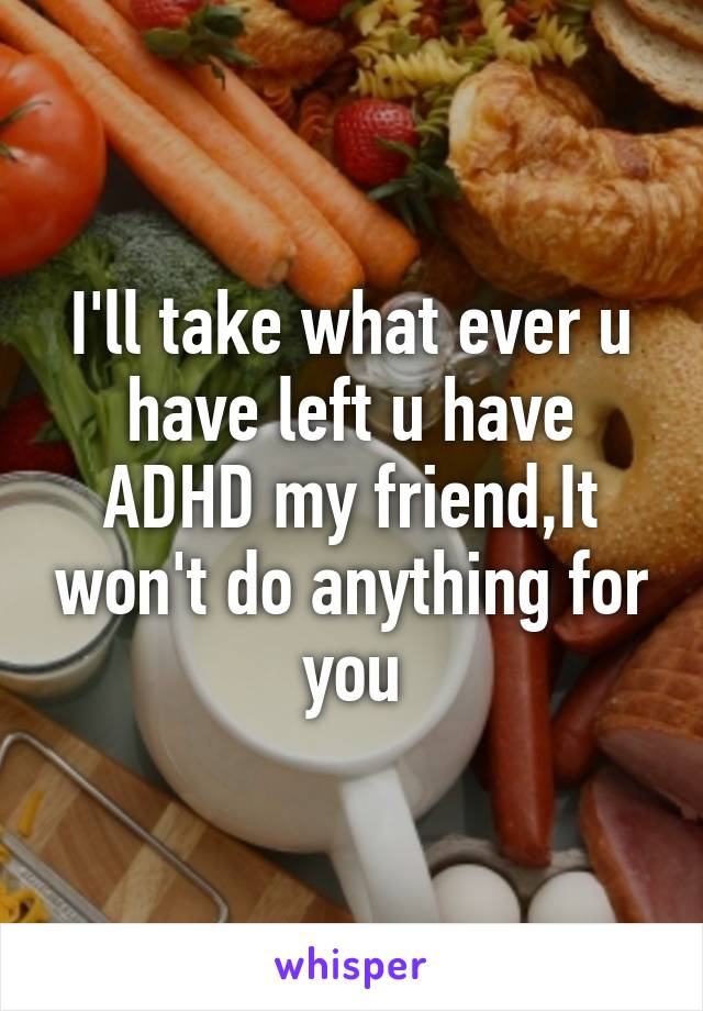 I'll take what ever u have left u have ADHD my friend,It won't do anything for you