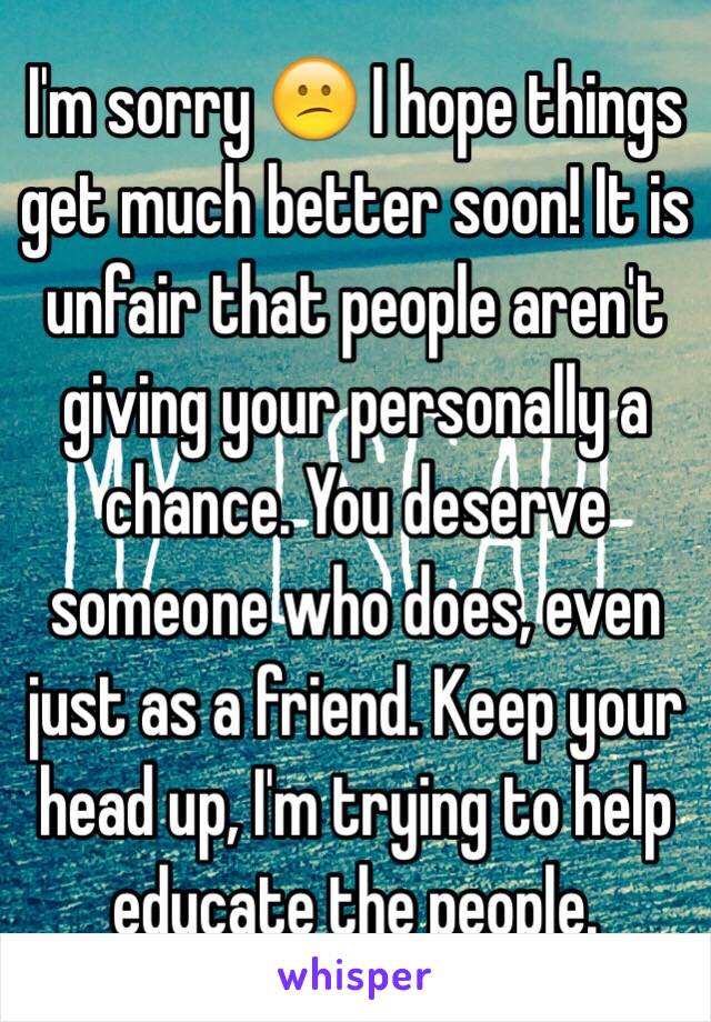 I'm sorry 😕 I hope things get much better soon! It is unfair that people aren't giving your personally a chance. You deserve someone who does, even just as a friend. Keep your head up, I'm trying to help educate the people. 