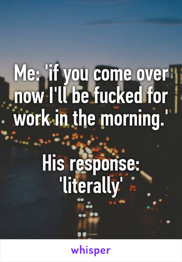 Me: 'if you come over now I'll be fucked for work in the morning.'

His response: 'literally'