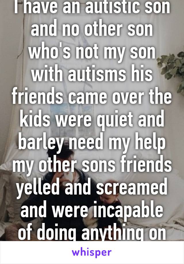 I have an autistic son and no other son who's not my son with autisms his friends came over the kids were quiet and barley need my help my other sons friends yelled and screamed and were incapable of doing anything on there own 