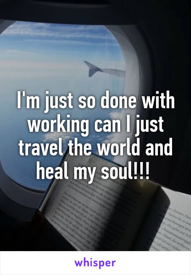 I'm just so done with working can I just travel the world and heal my soul!!! 