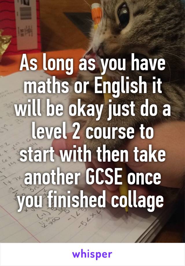 As long as you have maths or English it will be okay just do a level 2 course to start with then take another GCSE once you finished collage 