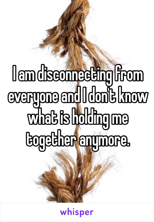 I am disconnecting from everyone and I don't know what is holding me together anymore. 