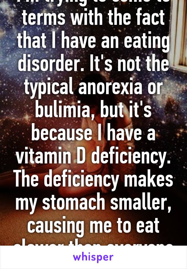 I'm trying to come to terms with the fact that I have an eating disorder. It's not the typical anorexia or bulimia, but it's because I have a vitamin D deficiency. The deficiency makes my stomach smaller, causing me to eat slower than everyone else. 