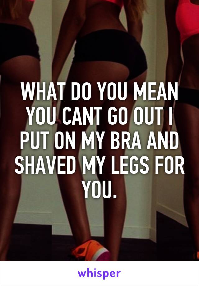 WHAT DO YOU MEAN YOU CANT GO OUT I PUT ON MY BRA AND SHAVED MY LEGS FOR YOU.