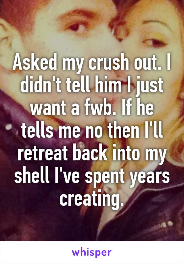 Asked my crush out. I didn't tell him I just want a fwb. If he tells me no then I'll retreat back into my shell I've spent years creating.