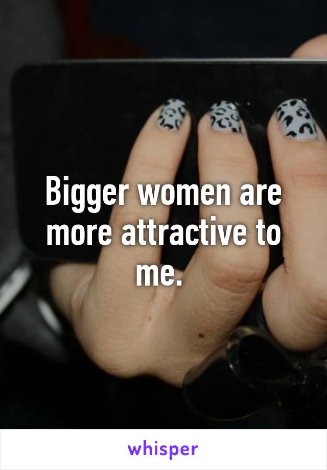 Bigger women are more attractive to me. 