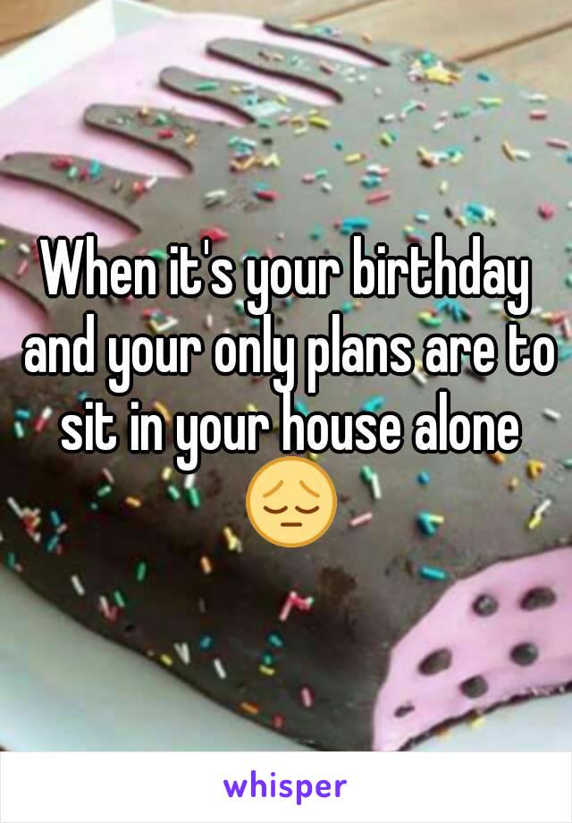 When it's your birthday and your only plans are to sit in your house alone 😔