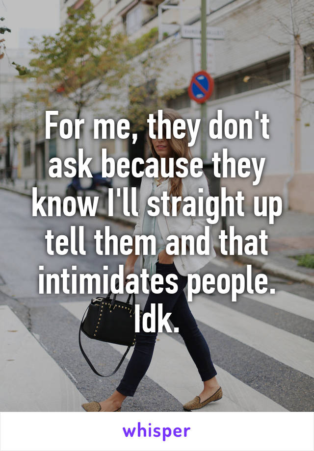 For me, they don't ask because they know I'll straight up tell them and that intimidates people. Idk.