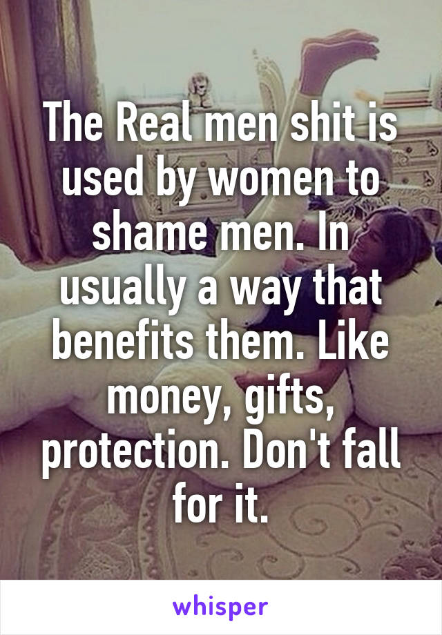 The Real men shit is used by women to shame men. In usually a way that benefits them. Like money, gifts, protection. Don't fall for it.