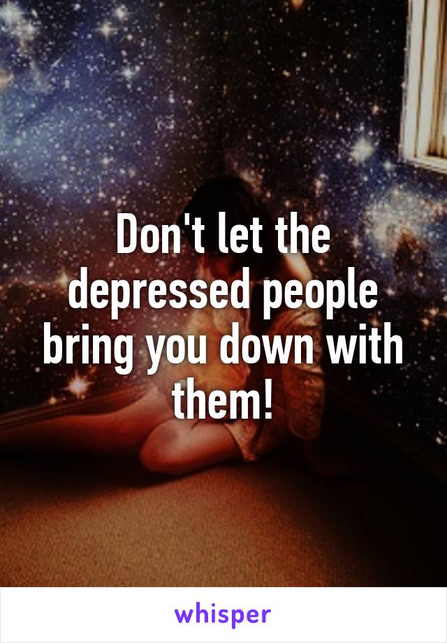 Don't let the depressed people bring you down with them!